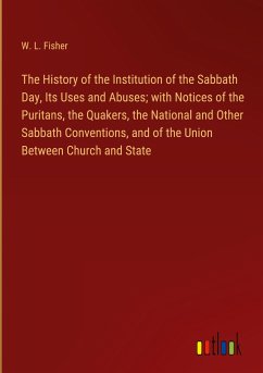 The History of the Institution of the Sabbath Day, Its Uses and Abuses; with Notices of the Puritans, the Quakers, the National and Other Sabbath Conventions, and of the Union Between Church and State - Fisher, W. L.