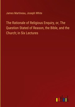 The Rationale of Religious Enquiry, or, The Question Stated of Reason, the Bible, and the Church; in Six Lectures - Martineau, James; White, Joseph