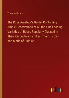 The Rose Amateur's Guide: Containing Ample Descriptions of All the Fine Leading Varieties of Roses Regularly Classed In Their Respective Families, Their History and Mode of Culture
