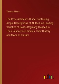 The Rose Amateur's Guide: Containing Ample Descriptions of All the Fine Leading Varieties of Roses Regularly Classed In Their Respective Families, Their History and Mode of Culture - Rivers, Thomas