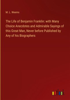 The Life of Benjamin Franklin: with Many Choice Anecdotes and Admirable Sayings of this Great Man, Never before Published by Any of his Biographers