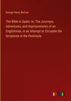 The Bible in Spain: or, The Journeys, Adventures, and Imprisonments of an Englishman, in an Attempt to Circulate the Scriptures in the Peninsula - Borrow, George Henry