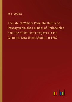 The Life of William Penn, the Settler of Pennsylvania: the Founder of Philadelphia and One of the First Lawgivers in the Colonies, Now United States, in 1682 - Weems, M. L.