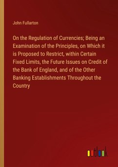 On the Regulation of Currencies; Being an Examination of the Principles, on Which it is Proposed to Restrict, within Certain Fixed Limits, the Future Issues on Credit of the Bank of England, and of the Other Banking Establishments Throughout the Country - Fullarton, John
