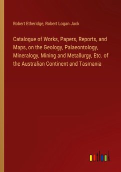 Catalogue of Works, Papers, Reports, and Maps, on the Geology, Palaeontology, Mineralogy, Mining and Metallurgy, Etc. of the Australian Continent and Tasmania - Etheridge, Robert; Jack, Robert Logan