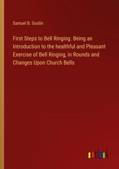 First Steps to Bell Ringing. Being an Introduction to the healthful and Pleasant Exercise of Bell Ringing, in Rounds and Changes Upon Church Bells