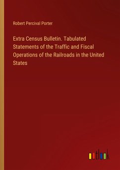 Extra Census Bulletin. Tabulated Statements of the Traffic and Fiscal Operations of the Railroads in the United States - Porter, Robert Percival