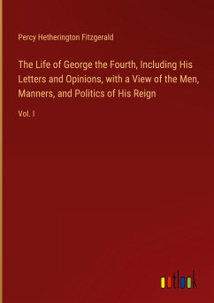 The Life of George the Fourth, Including His Letters and Opinions, with a View of the Men, Manners, and Politics of His Reign - Fitzgerald, Percy Hetherington