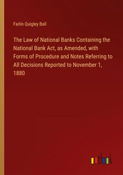 The Law of National Banks Containing the National Bank Act, as Amended, with Forms of Procedure and Notes Referring to All Decisions Reported to November 1, 1880 - Ball, Farlin Quigley