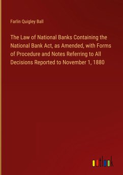 The Law of National Banks Containing the National Bank Act, as Amended, with Forms of Procedure and Notes Referring to All Decisions Reported to November 1, 1880 - Ball, Farlin Quigley