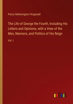 The Life of George the Fourth, Including His Letters and Opinions, with a View of the Men, Manners, and Politics of His Reign - Fitzgerald, Percy Hetherington