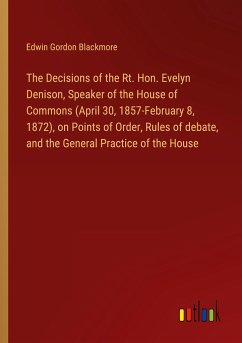 The Decisions of the Rt. Hon. Evelyn Denison, Speaker of the House of Commons (April 30, 1857-February 8, 1872), on Points of Order, Rules of debate, and the General Practice of the House