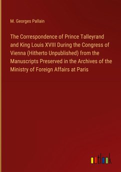 The Correspondence of Prince Talleyrand and King Louis XVIII During the Congress of Vienna (Hitherto Unpublished) from the Manuscripts Preserved in the Archives of the Ministry of Foreign Affairs at Paris