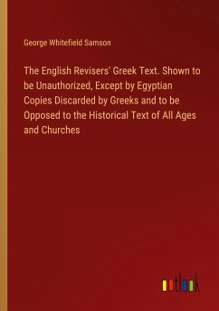 The English Revisers' Greek Text. Shown to be Unauthorized, Except by Egyptian Copies Discarded by Greeks and to be Opposed to the Historical Text of All Ages and Churches