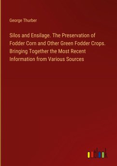 Silos and Ensilage. The Preservation of Fodder Corn and Other Green Fodder Crops. Bringing Together the Most Recent Information from Various Sources - Thurber, George
