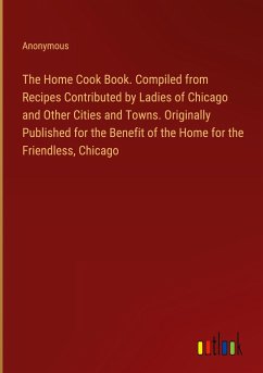 The Home Cook Book. Compiled from Recipes Contributed by Ladies of Chicago and Other Cities and Towns. Originally Published for the Benefit of the Home for the Friendless, Chicago - Anonymous