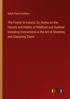 The Fowler in Ireland. Or, Notes on the Haunts and Habits of Wildfowl and Seafowl Including Instructions in the Art of Shooting and Capturing Them - Payne-Gallwey, Ralph