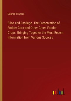 Silos and Ensilage. The Preservation of Fodder Corn and Other Green Fodder Crops. Bringing Together the Most Recent Information from Various Sources - Thurber, George