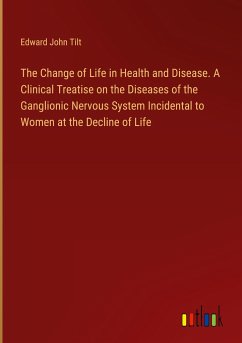 The Change of Life in Health and Disease. A Clinical Treatise on the Diseases of the Ganglionic Nervous System Incidental to Women at the Decline of Life - Tilt, Edward John