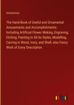 The Hand-Book of Useful and Ornamental Amusements and Accomplishments: Including Artificial Flower Making, Engraving, Etching, Painting in All its Styles, Modelling, Carving in Wood, Ivory, and Shell, also Fancy Work of Every Description - Anonymous