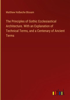The Principles of Gothic Ecclesiastical Architecture. With an Explanation of Technical Terms, and a Centenary of Ancient Terms