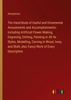 The Hand-Book of Useful and Ornamental Amusements and Accomplishments: Including Artificial Flower Making, Engraving, Etching, Painting in All its Styles, Modelling, Carving in Wood, Ivory, and Shell, also Fancy Work of Every Description - Anonymous