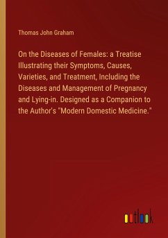 On the Diseases of Females: a Treatise Illustrating their Symptoms, Causes, Varieties, and Treatment, Including the Diseases and Management of Pregnancy and Lying-in. Designed as a Companion to the Author's &quote;Modern Domestic Medicine.&quote;