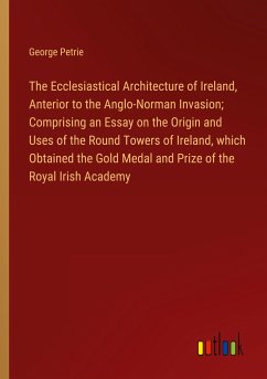The Ecclesiastical Architecture of Ireland, Anterior to the Anglo-Norman Invasion; Comprising an Essay on the Origin and Uses of the Round Towers of Ireland, which Obtained the Gold Medal and Prize of the Royal Irish Academy