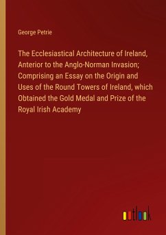 The Ecclesiastical Architecture of Ireland, Anterior to the Anglo-Norman Invasion; Comprising an Essay on the Origin and Uses of the Round Towers of Ireland, which Obtained the Gold Medal and Prize of the Royal Irish Academy - Petrie, George