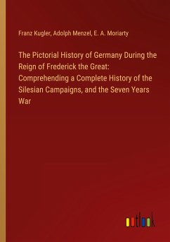 The Pictorial History of Germany During the Reign of Frederick the Great: Comprehending a Complete History of the Silesian Campaigns, and the Seven Years War