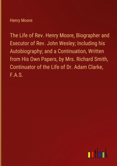 The Life of Rev. Henry Moore, Biographer and Executor of Rev. John Wesley; Including his Autobiography; and a Continuation, Written from His Own Papers, by Mrs. Richard Smith, Continuator of the Life of Dr. Adam Clarke, F.A.S. - Moore, Henry