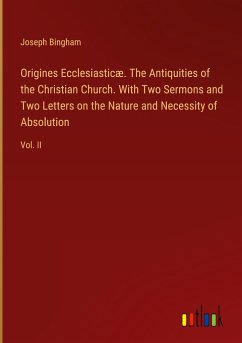 Origines Ecclesiasticæ. The Antiquities of the Christian Church. With Two Sermons and Two Letters on the Nature and Necessity of Absolution - Bingham, Joseph