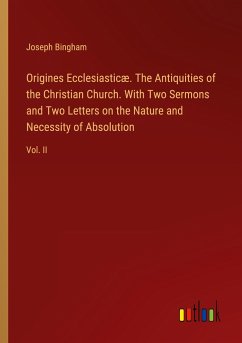 Origines Ecclesiasticæ. The Antiquities of the Christian Church. With Two Sermons and Two Letters on the Nature and Necessity of Absolution