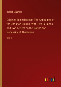 Origines Ecclesiasticæ. The Antiquities of the Christian Church. With Two Sermons and Two Letters on the Nature and Necessity of Absolution - Bingham, Joseph