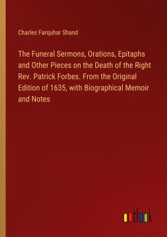 The Funeral Sermons, Orations, Epitaphs and Other Pieces on the Death of the Right Rev. Patrick Forbes. From the Original Edition of 1635, with Biographical Memoir and Notes