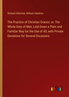The Practice of Christian Graces: or, The Whole Duty of Man, Laid Down a Plain and Familiar Way for the Use of All, with Private Devotions for Several Occasions