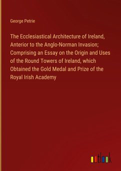 The Ecclesiastical Architecture of Ireland, Anterior to the Anglo-Norman Invasion; Comprising an Essay on the Origin and Uses of the Round Towers of Ireland, which Obtained the Gold Medal and Prize of the Royal Irish Academy - Petrie, George