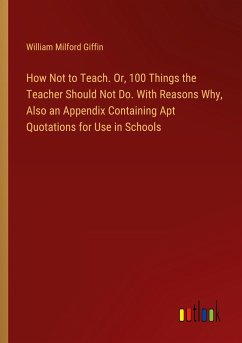 How Not to Teach. Or, 100 Things the Teacher Should Not Do. With Reasons Why, Also an Appendix Containing Apt Quotations for Use in Schools