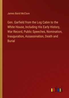Gen. Garfield from the Log Cabin to the White House, Including His Early History, War Record, Public Speeches, Nomination, Inauguration, Assassination, Death and Burial