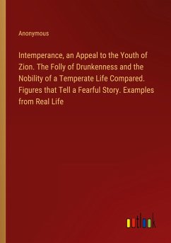 Intemperance, an Appeal to the Youth of Zion. The Folly of Drunkenness and the Nobility of a Temperate Life Compared. Figures that Tell a Fearful Story. Examples from Real Life