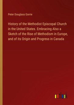 History of the Methodist Episcopal Church in the United States. Embracing Also a Sketch of the Rise of Methodism in Europe, and of its Origin and Progress in Canada