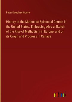 History of the Methodist Episcopal Church in the United States. Embracing Also a Sketch of the Rise of Methodism in Europe, and of its Origin and Progress in Canada - Gorrie, Peter Douglass