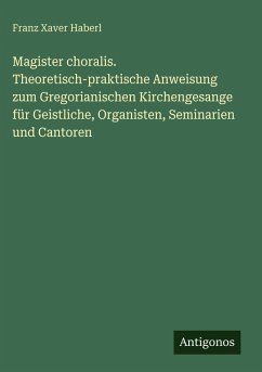 Magister choralis. Theoretisch-praktische Anweisung zum Gregorianischen Kirchengesange für Geistliche, Organisten, Seminarien und Cantoren - Haberl, Franz Xaver