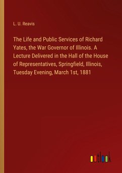 The Life and Public Services of Richard Yates, the War Governor of Illinois. A Lecture Delivered in the Hall of the House of Representatives, Springfield, Illinois, Tuesday Evening, March 1st, 1881