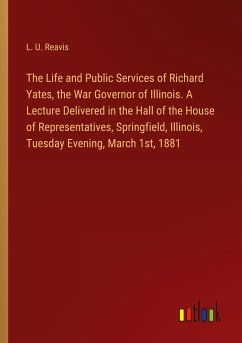 The Life and Public Services of Richard Yates, the War Governor of Illinois. A Lecture Delivered in the Hall of the House of Representatives, Springfield, Illinois, Tuesday Evening, March 1st, 1881 - Reavis, L. U.