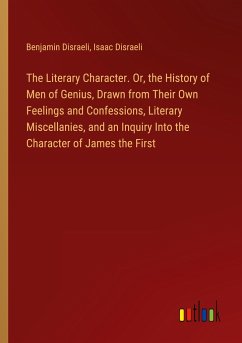 The Literary Character. Or, the History of Men of Genius, Drawn from Their Own Feelings and Confessions, Literary Miscellanies, and an Inquiry Into the Character of James the First - Disraeli, Benjamin; Disraeli, Isaac