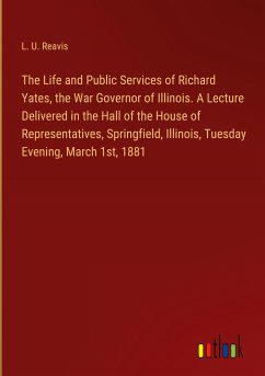 The Life and Public Services of Richard Yates, the War Governor of Illinois. A Lecture Delivered in the Hall of the House of Representatives, Springfield, Illinois, Tuesday Evening, March 1st, 1881 - Reavis, L. U.