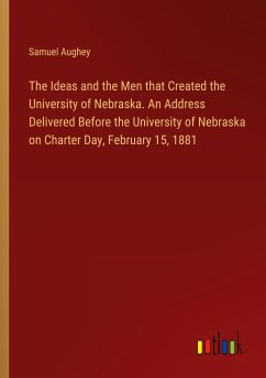 The Ideas and the Men that Created the University of Nebraska. An Address Delivered Before the University of Nebraska on Charter Day, February 15, 1881