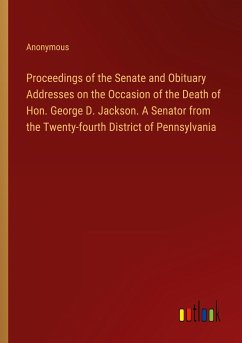 Proceedings of the Senate and Obituary Addresses on the Occasion of the Death of Hon. George D. Jackson. A Senator from the Twenty-fourth District of Pennsylvania - Anonymous