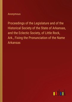 Proceedings of the Legislature and of the Historical Society of the State of Arkansas, and the Eclectic Society, of Little Rock, Ark., Fixing the Pronunciation of the Name Arkansas - Anonymous